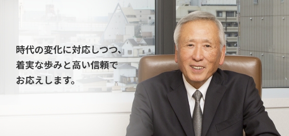 時代の変化に対応しつつ、 着実な歩みと高い信頼でお応えします。